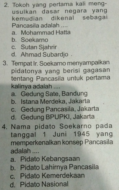 Tokoh yang pertama kali meng-
usulkan dasar negara yang
kemudian dikenal sebagai
Pancasila adalah ....
a. Mohammad Hatta
b. Soekarno
c. Sutan Sjahrir
d. Ahmad Subardjo 
3. Tempat Ir. Soekarno menyampaikan
pidatonya yang berisi gagasan
tentang Pancasila untuk pertama
kalinya adalah ....
a. Gedung Sate, Bandung
b. Istana Merdeka, Jakarta
c. Gedung Pancasila, Jakarta
d. Gedung BPUPKI, Jakarta
4. Nama pidato Soekarno pada
tanggal 1 Juni 1945 yang
memperkenalkan konsep Pancasila
adalah ....
a. Pidato Kebangsaan
b. Pidato Lahirnya Pancasila
c. Pidato Kemerdekaan
d. Pidato Nasional