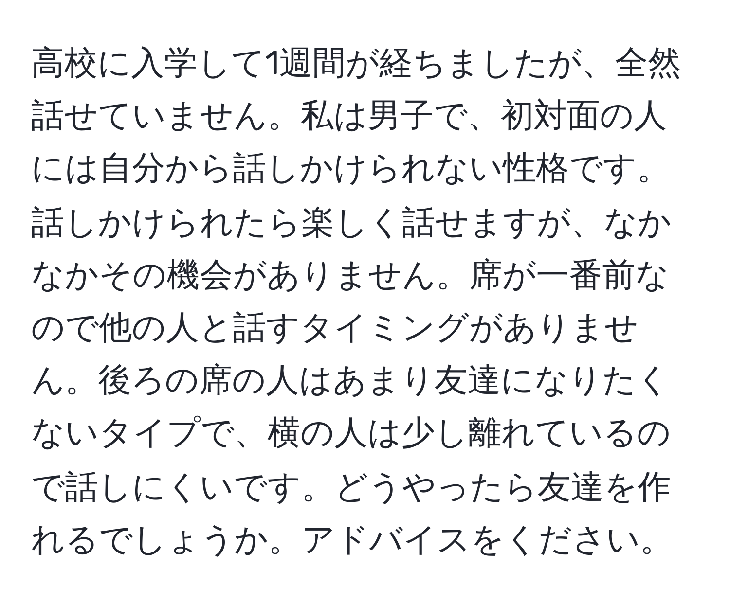 高校に入学して1週間が経ちましたが、全然話せていません。私は男子で、初対面の人には自分から話しかけられない性格です。話しかけられたら楽しく話せますが、なかなかその機会がありません。席が一番前なので他の人と話すタイミングがありません。後ろの席の人はあまり友達になりたくないタイプで、横の人は少し離れているので話しにくいです。どうやったら友達を作れるでしょうか。アドバイスをください。