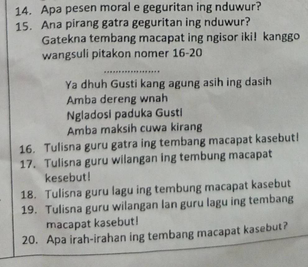 Apa pesen moral e geguritan ing nduwur? 
15. Ana pirang gatra geguritan ing nduwur? 
Gatekna tembang macapat ing ngisor iki! kanggo 
wangsuli pitakon nomer 16-20 
Ya dhuh Gusti kang agung asih ing dasih 
Amba dereng wnah 
Ngladosi paduka Gusti 
Amba maksih cuwa kirang 
16. Tulisna guru gatra ing tembang macapat kasebut! 
17. Tulisna guru wilangan ing tembung macapat 
kesebut! 
18. Tulisna guru lagu ing tembung macapat kasebut 
19. Tulisna guru wilangan lan guru lagu ing tembang 
macapat kasebut! 
20. Apa irah-irahan ing tembang macapat kasebut?