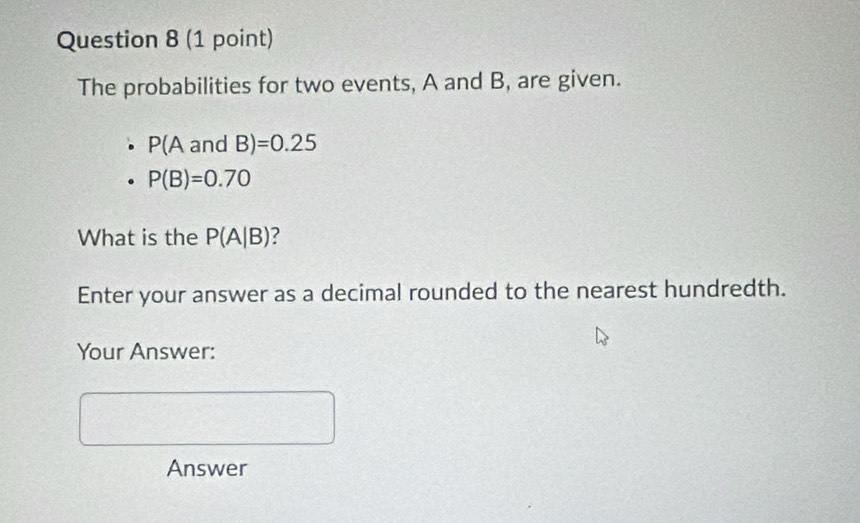 The probabilities for two events, A and B, are given.
P(AandB)=0.25
P(B)=0.70
What is the P(A|B) 2 
Enter your answer as a decimal rounded to the nearest hundredth. 
Your Answer: 
Answer