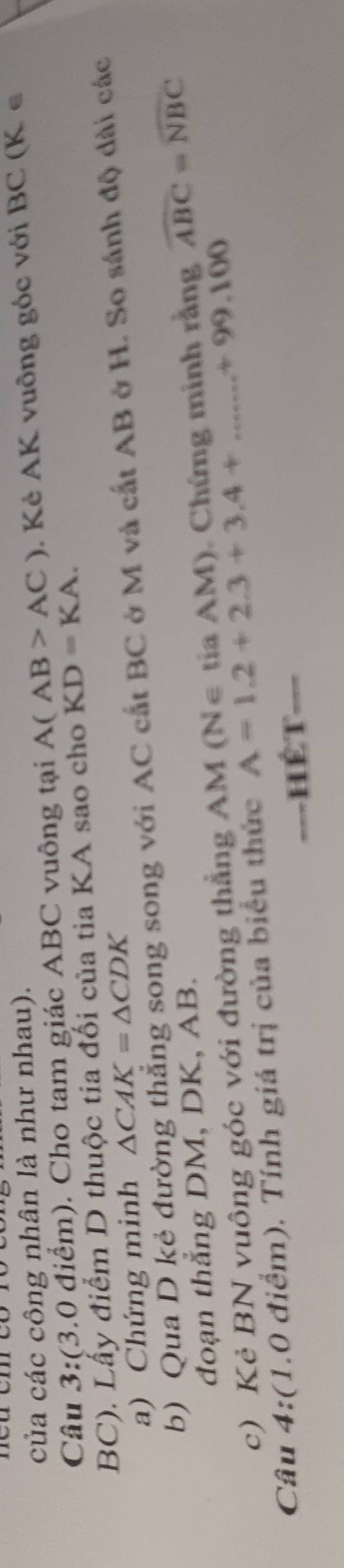của các công nhân là như nhau). 
Câu 3:(3.0 điểm). Cho tam giác ABC vuông tại A(AB>AC) Kẻ AK vuông góc với BC (K ∈
BC). Lấy điểm D thuộc tia đối của tia KA sao cho KD=KA. 
a) Chứng minh △ CAK=△ CDK
b) Qua D kẻ đường thẳng song song với AC cất BC ở M và cất AB ở H. So sánh độ dài các 
đoạn thẳng DM, DK, AB. 
c) Kẻ BN vuông góc với đường thẳng AM (N∈ tia AM). Chứng minh rằng widehat ABC=widehat NBC
Câu 4:(1.0 điểm). Tính giá trị của biểu thức A=1.2+2.3+3.4+...+99.100
===HÉT===