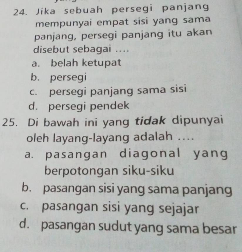 Jika sebuah persegi panjang
mempunyai empat sisi yang sama
panjang, persegi panjang itu akan
disebut sebagai ...
a. belah ketupat
b. persegi
c. persegi panjang sama sisi
d. persegi pendek
25. Di bawah ini yang tidak dipunyai
oleh layang-layang adalah …
a. pasangan diagonal yang
berpotongan siku-siku
b. pasangan sisi yang sama panjang
c. pasangan sisi yang sejajar
d. pasangan sudut yang sama besar