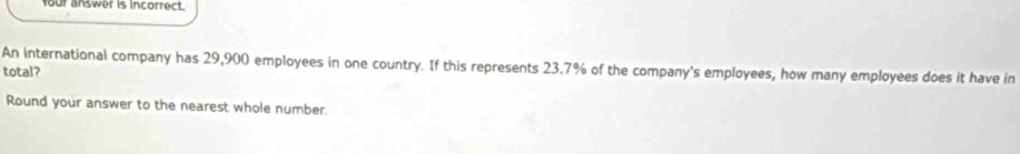 four answer is incorrect. 
An international company has 29,900 employees in one country. If this represents 23.7% of the company's employees, how many employees does it have in 
total? 
Round your answer to the nearest whole number.