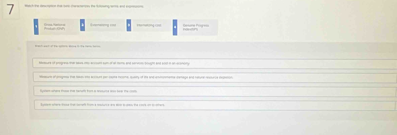 Match the description that best characterizes the following terms and expressions
Gross National 2 Externalizing cost Intemalizing cost Genume Progress
Product (GNP) Index(GPI)
March each of the cottans above to the items belows.
Measure of progress that takes into account sum of all items and services bought and sold in an economy
Measure of progress that takes into account per capita income, quality of life and environmental damage and natural resource depletion,
System where those that benefit from a resource also bear the costs
System where those that benefit from a resource are able to pass the costs on to others.
