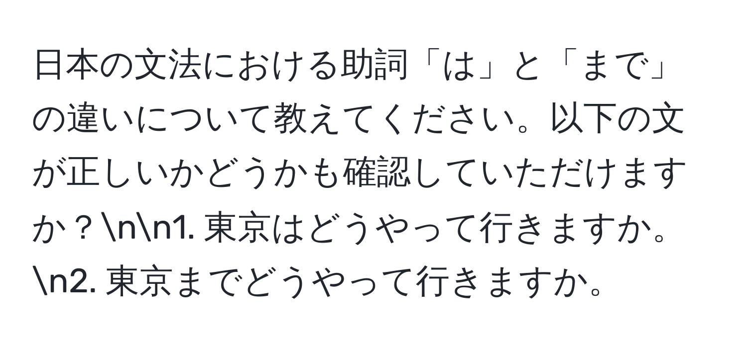 日本の文法における助詞「は」と「まで」の違いについて教えてください。以下の文が正しいかどうかも確認していただけますか？nn1. 東京はどうやって行きますか。n2. 東京までどうやって行きますか。