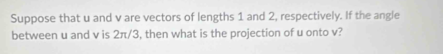 Suppose that u and v are vectors of lengths 1 and 2, respectively. If the angle 
between u and v is 2π/3, then what is the projection of u onto v?