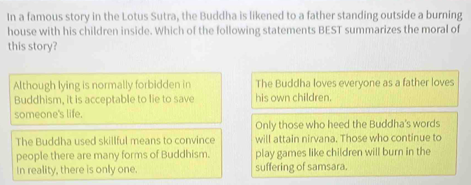 In a famous story in the Lotus Sutra, the Buddha is likened to a father standing outside a burning
house with his children inside. Which of the following statements BEST summarizes the moral of
this story?
Although lying is normally forbidden in The Buddha loves everyone as a father loves
Buddhism, it is acceptable to lie to save his own children.
someone's life.
Only those who heed the Buddha's words
The Buddha used skillful means to convince will attain nirvana. Those who continue to
people there are many forms of Buddhism. play games like children will burn in the
In reality, there is only one. suffering of samsara.