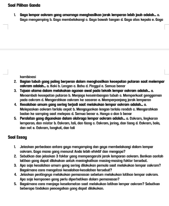 Soal Piliban Ganda
1. Gaga lempar cakram gang umamnga mengbasilkan jarak lemparan lebib jaub adalab... a.
Gaya menyamping b. Gaya membelakangi c. Gaya bawah tangan d. Gaya atas kepala e. Gaya
kombinasi
2. Bagian tubab gang paling berperan dalam mengbasilkan kecepatan putaran saat melempar
cakram odalah... a. Kaki b. Lengan c. Babu d. Pinggul e. Semua benar
3. Tajuan atama dalam melakakan aganan awal pada teknik lempar cakram adalah... a.
Menambah kecepatan putaran b. Menjaga keseimbangan tubuh c. Memperkuat genggaman
pada cakram d. Mengarabkan cakram ke sasaran e. Memperpanjang jarak lemparan
4. Kesalaban amum yang sering terjadi saot melakukan lempar cakram adalah... a.
Melepaskan cakram terialu cepat b. Mengayunkan lengan terlalu rendab c. Mengarabkan
badan ke samping saat melepas d. Semua benar e. Hanya a dan b benar
5. Peralatan gang diganakan dalam olabraga lempar cakram adalah... a. Cakram, lingkaran
lemparan, dan mistar b. Cakram, tali, dan tiang c. Cakram, jaring, dan tiang d. Cakram, bola,
dan net e. Cakram, tongkat, dan tali
Soal Essay
1. Jelaskan perbedaan antara gaya menyamping dan gaya membelakangi dalam lempar
cakram. Gaya mana yang menurut Anda lebib efektif dan mengapa?
2. Sebutkan dan jelaskan 3 faktor yang mempengarubi jarak lemparan cakram. Berikan contoh
latiban gang dapat dilakukan untak meningkatkan masing-masing faktor tersebut.
3. Apa saja kesalaban umum gang sering dilakukan pemula saat melakukan lempar cakram?
Bagaimana cara mengatasi kesalaban-kesalaban tersebut?
4. Jelaskan pentingnya melakakan pemanasan sebelum melakukan latiban lempar cakram.
Apa saja komponen gang perlu diperbatikan dalam pemanasan?
5. Bagaimana cara menjaga keselamatan saat melakukan latiban lempar cakram? Sebatkan
beberapa tindakan penceqaban qanq dapɑt dilakukan.