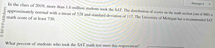 Attempt 4 
In the class of 2019, more than 1.6 million students took the SAT. The distribution of scores on the math section (out of 800) is 
approximately normal with a mean of 528 and standard deviation of 117. The University of Michigan has a recommended SAT 
math score of at least 730. 
What percent of students who took the SAT math test meet this requirement?