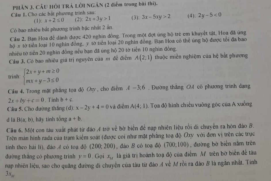 PHÀN 3. CÂU HÔI TRẢ LỜI NGẢN (2 điểm trong bài thi).
Câu 1. Cho các bắt phương trình sau:
(1): x+2≤ 0 (2): 2x+3y>1 (3): 3x-5xy>2 (4): 2y-5<0</tex>
Có bao nhiêu bắt phương trình bậc nhất 2 ẩn.
Câu 2. Bạn Hoa để dành được 420 nghìn đồng. Trong một đợt ủng hộ trẻ em khuyết tật, Hoa đã ủng
hộ x tờ tiền loại 10 nghin đồng, y tờ tiền loại 20 nghin đồng. Bạn Hoa có thể ủng hộ được tối đa bao
nhiêu tờ tiền 20 nghìn đồng nếu bạn đã ủng hộ 20 tờ tiền 10 nghìn đồng.
Câu 3. Có bao nhiêu giá trị nguyên của mô để điểm A(2;1) thuộc miền nghiệm của hệ bất phương
trình: beginarrayl 2x+y+m≥ 0 mx+y-3≤ 0endarray.
Câu 4. Trong mặt phẳng tọa độ Oxy, cho điểm A-3;6. Đường thắng O.4 có phương trình dạng
2x+by+c=0. Tính b+c.
Câu 5. Cho đường thắng (d): x-2y+4=0 và điểm A(4;1) 0. Tọa độ hình chiếu vuông góc của A xuống
d là B(a;b) , hãy tính tổng a+b.
Câu 6. Một con tàu xuất phát từ đảo A trở về bờ biển để nạp nhiên liệu rồi di chuyển ra hòn đảo B.
Trên màn hình rada của trạm kiểm soát (được coi như mặt phẳng toạ độ Oxy với đơn vị trên các trục
tính theo hải lí), đảo A có toạ độ (200; 200) , đảo B có toạ độ (700;100), đường bờ biển nằm trên
đường thắng có phương trình y=0. Gọi x_M là giá trị hoành toạ độ của điểm Mô trên bờ biển đề tàu
nạp nhiên liệu, sao cho quãng đường di chuyển của tàu từ đảo A về M rồi ra đảo B là ngắn nhất. Tính
3x_M