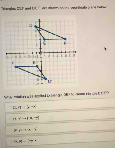 Triangles DEF and D'E'F' are shown on the coordinate plane below:
What rotation was applied to triangle DEF to create triangle D EF °?
(x,y)to (y,-x)
(x,y)to (-x,-y)
(x,y)to (x,-y)
(x,y)to (-y,x)