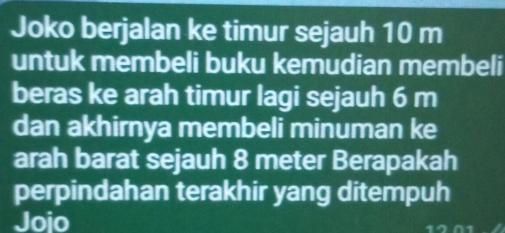 Joko berjalan ke timur sejauh 10 m
untuk membeli buku kemudian membeli 
beras ke arah timur lagi sejauh 6 m
dan akhirnya membeli minuman ke 
arah barat sejauh 8 meter Berapakah 
perpindahan terakhir yang ditempuh 
Jojo