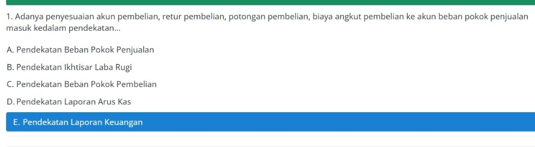 Adanya penyesuaian akun pembelian, retur pembelian, potongan pembelian, biaya angkut pembelian ke akun beban pokok penjualan
masuk kedalam pendekatan...
A. Pendekatan Beban Pokok Penjualan
B. Pendekatan Ikhtisar Laba Rugi
C. Pendekatan Beban Pokok Pembelian
D. Pendekatan Laporan Arus Kas
E. Pendekatan Laporan Keuangan