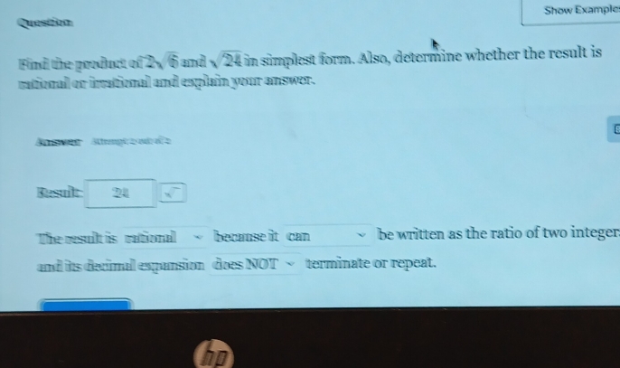 Question Show Example 
Find the product of 2 overline GD and sqrt(24) if n simplest form. Also, determine whether the result is 
rational or irrational and explain your answer. 
[8 
Bsen Attempia odo z 
Result 24_ sqrt() 
The result is rational becamse it can be written as the ratio of two integer 
and its decimal expansion does NOT √ terminate or repeat.