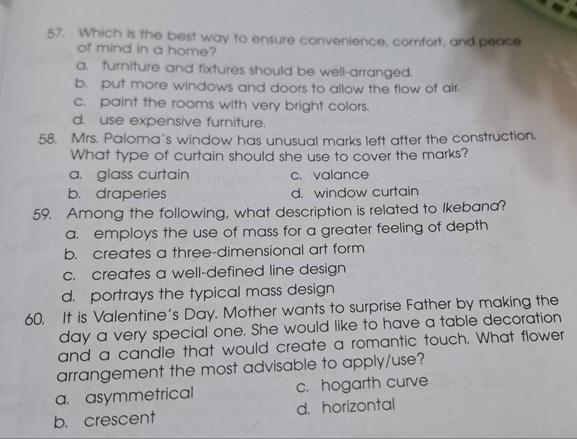 Which is the best way to ensure convenience, comfort, and peace
of mind in a home?
a. furniture and fixtures should be well-arranged.
b. put more windows and doors to allow the flow of air.
c. paint the rooms with very bright colors.
d. use expensive furniture.
58. Mrs. Paloma's window has unusual marks left after the construction.
What type of curtain should she use to cover the marks?
a. glass curtain c.valance
b. draperies d. window curtain
59. Among the following, what description is related to Ikebana?
a. employs the use of mass for a greater feeling of depth
b. creates a three-dimensional art form
c. creates a well-defined line design
d. portrays the typical mass design
60. It is Valentine's Day. Mother wants to surprise Father by making the
day a very special one. She would like to have a table decoration
and a candle that would create a romantic touch. What flower
arrangement the most advisable to apply/use?
a. asymmetrical c. hogarth curve
b. crescent d. horizontal