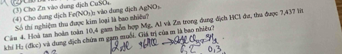 Fe(NO_3) 2 vào dung dịch AgNO_3. 
(4) Cho dung djch (3) Cho Zn vào dung dịch CuSO4. 
Số thí nghiệm thu được kim loại là bao nhiêu? 
Cầu 4. Hoà tan hoàn toàn 10,4 gam hỗn hợp Mg, Al và Zn trong dung dịch HCl dư, thu được 7,437 lít 
khí H_2 (đkc) và dung dịch chứa m gạm muối. Giá trị của m là bao nhiêu?