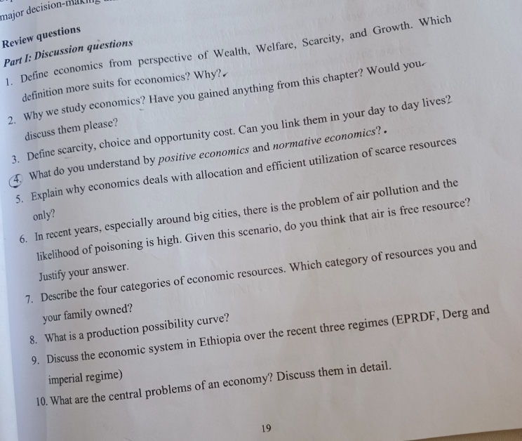 major decision-mac n 
Review questions 
1. Define economics from perspective of Wealth, Welfare, Scarcity, and Growth. Which 
Part I: Discussion questions 
definition more suits for economics? Why? 
2. Why we study economics? Have you gained anything from this chapter? Would you 
3. Define scarcity, choice and opportunity cost. Can you link them in your day to day lives? 
discuss them please? 
4 What do you understand by positive economics and normative economics? . 
5. Explain why economics deals with allocation and efficient utilization of scarce resources 
6. In recent years, especially around big cities, there is the problem of air pollution and the 
only? 
likelihood of poisoning is high. Given this scenario, do you think that air is free resource? 
Justify your answer. 
7. Describe the four categories of economic resources. Which category of resources you and 
your family owned? 
8. What is a production possibility curve? 
9. Discuss the economic system in Ethiopia over the recent three regimes (EPRDF, Derg and 
imperial regime) 
10. What are the central problems of an economy? Discuss them in detail. 
19