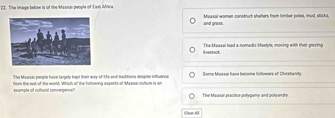 The image below is of the Maasai people of East Africa.
Maasai women construct shelters from timber poles, mud, sticks,
and grass.
The Maasai lead a nomadic lifestyle, moving with their grazing
livestock.
The Maasai people have largely kept their way of life and traditions despite influence Some Maasai have become followers of Christianity.
from the rest of the world. Which of the following aspects of Maasai culture is an
example of cultural convergence?
The Maasai practice polygamy and polyandry.
Clear All