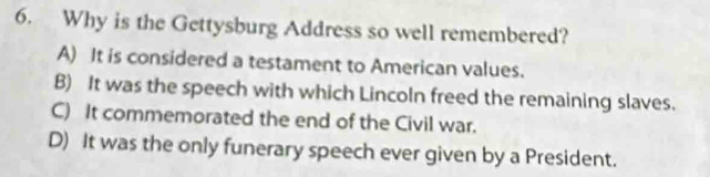 Why is the Gettysburg Address so well remembered?
A) It is considered a testament to American values.
B) It was the speech with which Lincoln freed the remaining slaves.
C) It commemorated the end of the Civil war.
D) It was the only funerary speech ever given by a President.