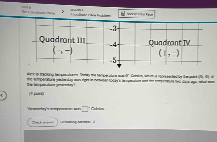 UNT 6 LESSOIN 6 
The Coordinate Plane Coordinate Plane Problems Back to Iniso Page
-3
Quadrant III -4 Quadrant IV
(-,-)
(+,-)
-5
Alex is tracking temperatures. Today the temperature was 0° Celsius, which is represented by the proint (0,0) I 
the temperature yesterday was right in between today's temperature and the temperature two days ago, whatt was 
the temperature yesterday?