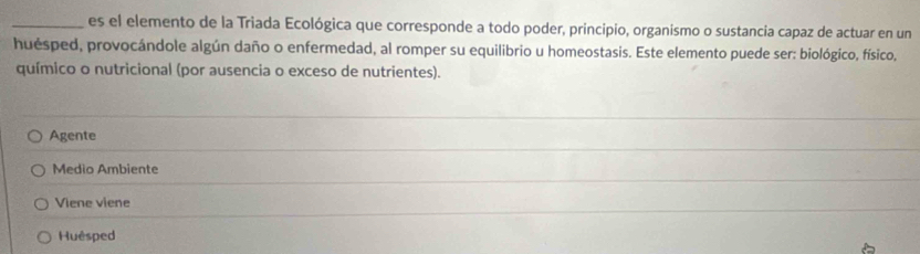 es el elemento de la Triada Ecológica que corresponde a todo poder, principio, organismo o sustancia capaz de actuar en un
huésped, provocándole algún daño o enfermedad, al romper su equilibrio u homeostasis. Este elemento puede ser: biológico, físico,
químico o nutricional (por ausencia o exceso de nutrientes).
Agente
Medio Ambiente
Viene viene
Huêsped