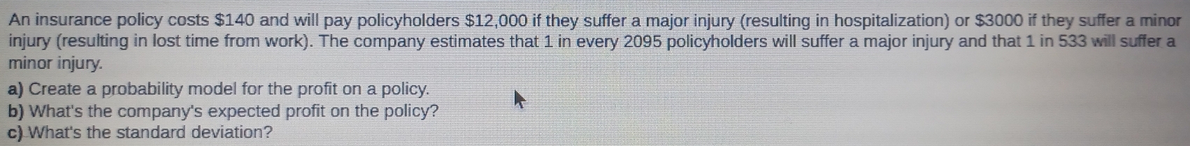 An insurance policy costs $140 and will pay policyholders $12,000 if they suffer a major injury (resulting in hospitalization) or $3000 if they suffer a minor 
injury (resulting in lost time from work). The company estimates that 1 in every 2095 policyholders will suffer a major injury and that 1 in 533 will suffer a 
minor injury. 
a) Create a probability model for the profit on a policy. 
b) What's the company's expected profit on the policy? 
c) What's the standard deviation?