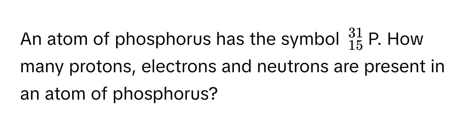 An atom of phosphorus has the symbol $^31_15$P. How many protons, electrons and neutrons are present in an atom of phosphorus?