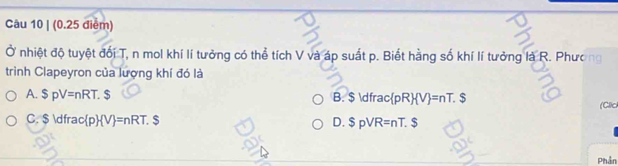 Ở nhiệt độ tuyệt đối T, n mol khí lí tưởng có thể tích V và áp suất p. Biết hằng số khí lí tưởng là R. Phương
trình Clapeyron của lượng khí đó là
A. $pV=nRT. B. $  dfrac pRV=nT. $
(Clici
C. $  dfrac c p  V =nRT.S D. $ pVR=nT. $
Phần