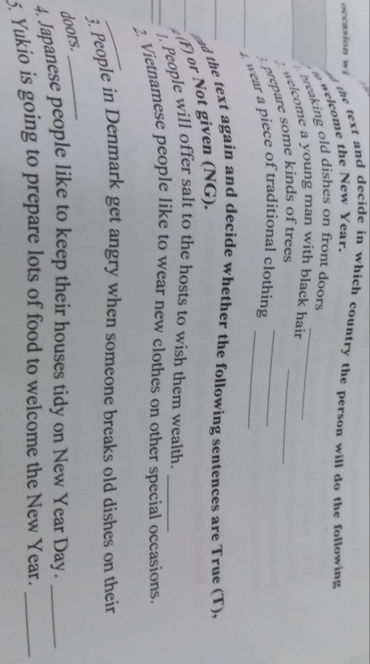 occasion wi 
the text and decide in which country the person will do the following 
welcome the New Year. 
breaking old dishes on front doors _ 
welcome a young man with black hair _ 
prepare some kinds of trees 
wear a piece of traditional clothing__ 
ad the text again and decide whether the following sentences are True (T), 
(F) or Not given (NG). 
. People will offer salt to the hosts to wish them wealth._ 
2. Vietnamese people like to wear new clothes on other special occasions. 
_ 
3. People in Denmark get angry when someone breaks old dishes on their 
doors._ 
4. Japanese people like to keep their houses tidy on New Year Day._ 
5. Yukio is going to prepare lots of food to welcome the New Year._
