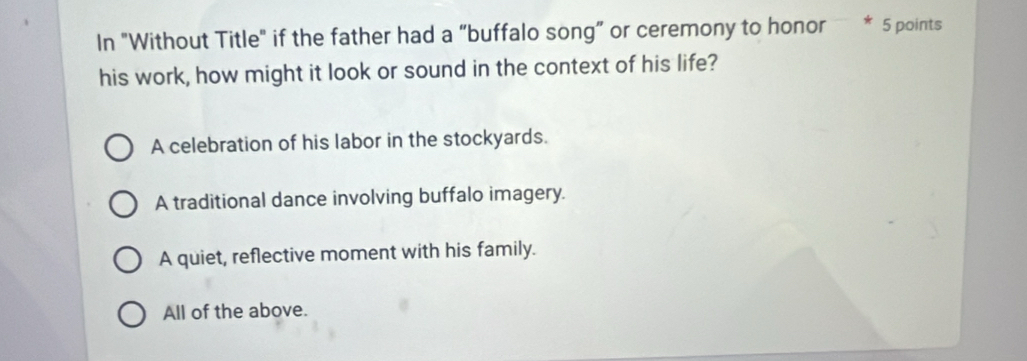 In "Without Title" if the father had a “buffalo song” or ceremony to honor * 5 points
his work, how might it look or sound in the context of his life?
A celebration of his labor in the stockyards.
A traditional dance involving buffalo imagery.
A quiet, reflective moment with his family.
All of the above.