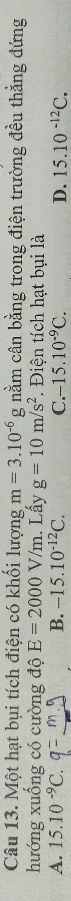 Một hạt bụi tích điện có khối lượng m=3.10^(-6) g nằm cân bằng trong điện trường đều thẳng đứng
hướng xuống có cường độ E=2000V/m. Lấy g=10m/s^2. Điện tích hạt bụi là
A. 15.10^(-9)C B. -15.10^(-12)C. C. -15.10^(-9)C. D. 15.10^(-12)C.