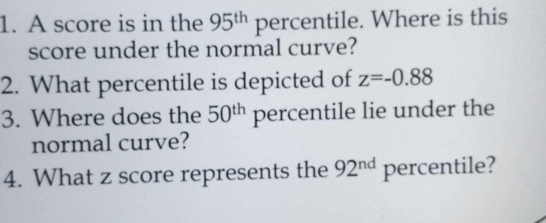 A score is in the 95^(th) percentile. Where is this 
score under the normal curve? 
2. What percentile is depicted of z=-0.88
3. Where does the 50^(th) percentile lie under the 
normal curve? 
4. What z score represents the 92^(nd) percentile?