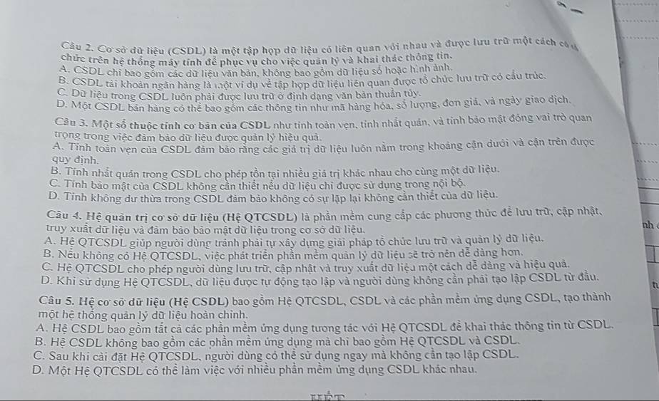 Cơ sở dữ liệu (CSDL) là một tập họp dữ liệu có liên quan với nhau và được lưu trữ một cách cóu
chức trên hệ thống máy tính để phục vụ cho việc quân ly^3 và khai thác thông tin,
A. CSDL chi bao gồm các dữ liêu văn bản, không bao gồm dữ liệu số hoặc hình ảnh,
B. CSDL tài khoản ngân hàng là một ví dụ về tập hợp dữ liệu liên quan được tổ chức lưu trữ có cầu trúc.
C. Dữ liêu trong CSDL luôn phải được lưu trữ ở định dạng văn bản thuần túy.
D. Một CSDL bản hàng có thể bao gồm các thông tin như mã hàng hóa, số lượng, đơn giả, và ngày giao dịch.
Câu 3. Một số thuộc tính cơ bản của CSDL như tính toàn vẹn, tinh nhất quán, và tính bảo mật đóng vai trò quan
trọng trong việc đảm bảo dữ liệu được quản lý hiệu quả.
A. Tinh toàn vẹn của CSDL đảm bão rằng các giá trị dữ liệu luôn nằm trong khoảng cận dưới và cận trên được
quy định.
B. Tính nhất quán trong CSDL cho phép tồn tại nhiều giá trị khác nhau cho cùng một dữ liệu.
C. Tính bảo mật của CSDL không cản thiết nếu dữ liệu chi được sử dụng trong nội bộ
D. Tinh không dư thừa trong CSDL đảm bảo không có sự lập lại không cản thiết của dữ liệu.
Câu 4. Hệ quân trị cơ sở dữ liệu (Hệ QTCSDL) là phần mềm cung cắp các phương thức để lưu trữ, cập nhật,
truy xuất dữ liệu và đảm bảo bảo mật dữ liệu trong cơ sở dữ liệu.
nh
A. Hệ QTCSDL giúp người dùng tránh phải tự xây dựng giải pháp tổ chức lưu trữ và quản lý dữ liệu.
B. Nếu không có Hệ QTCSDL, việc phát triển phần mềm quản lý dữ liệu sẽ trở nên dễ dảng hơn.
C. Hệ QTCSDL cho phép người dùng lưu trữ, cập nhật và truy xuất dữ liệu một cách dễ dằng và hiệu quả.
D. Khi sử dụng Hệ QTCSDL, dữ liệu được tự động tạo lập và người dùng không cần phải tạo lập CSDL từ đầu.
n
Câu 5. Hệ cơ sở dữ liệu (Hệ CSDL) bao gồm Hệ QTCSDL, CSDL và các phần mềm ứng dụng CSDL, tạo thành
một hệ thống quản lý dữ liệu hoàn chỉnh.
A. Hệ CSDL bao gồm tắt cả các phần mềm ứng dụng tương tác với Hệ QTCSDL để khai thác thông tin từ CSDL.
B. Hệ CSDL không bao gồm các phần mềm ứng dụng mà chi bao gồm Hệ QTCSDL và CSDL.
C. Sau khi cài đặt Hệ QTCSDL, người dùng có thể sử dụng ngay mả không cần tạo lập CSDL.
D. Một Hệ QTCSDL có thể làm việc với nhiều phần mềm ứng dụng CSDL khác nhau.
kÉt