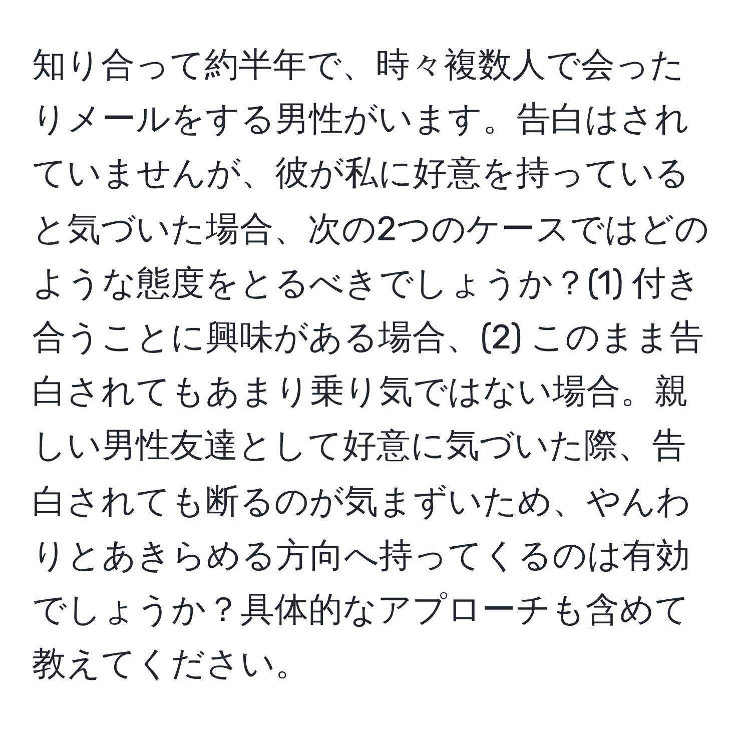 知り合って約半年で、時々複数人で会ったりメールをする男性がいます。告白はされていませんが、彼が私に好意を持っていると気づいた場合、次の2つのケースではどのような態度をとるべきでしょうか？(1) 付き合うことに興味がある場合、(2) このまま告白されてもあまり乗り気ではない場合。親しい男性友達として好意に気づいた際、告白されても断るのが気まずいため、やんわりとあきらめる方向へ持ってくるのは有効でしょうか？具体的なアプローチも含めて教えてください。