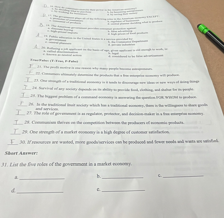 How do consumers exercise their nower in the American economy'
a. by deciding what to purchase b. by becoming entrepreneurs
c. by working for businesses d. by saving their money
_17. The govertment plays all of the following roles in the American economy EXCEPT:
a. protector of consumers
b. regulator of businesses
c. consumer of products
d. central planner deciding what to produce
_18. The American government provides consumer protection against:
a. discount buying
b. false advertising
c. high-priced imports
d. high prices of food products
_19. Public education in the United States is a service provided by:
a. government
b. the Commerce Department
c. central planners
d. private industries
_20. Refusing a job applicant on the basis of age, given applicant is old enough to work, is:
a. called discrimination
c. known as neutral action b. legal d. considered to be false advertisement
True/False: (T-True, F-False)
_21. The profit motive is one reason why many people become entrepreneurs.
_22. Consumers ultimately determine the products that a free enterprise economy will produce.
_23. One strength of a traditional economy is it tends to discourage new ideas or new ways of doing things
_
24. Survival of any society depends on its ability to provide food, clothing, and shelter for its people.
_25. The biggest problem of a command economy is answering the question FOR WHOM to produce.
_26. In the traditional Inuit society which has a traditional economy, there is the willingness to share goods
and services.
_27. The role of government is as regulator, protector, and decision-maker in a free enterprise economy.
_28. Communism thrives on the competition between the producers of economic products.
_29. One strength of a market economy is a high degree of customer satisfaction.
_
30. If resources are wasted, more goods/services can be produced and fewer needs and wants are satisfied.
Short Answer:
31. List the five roles of the government in a market economy.
a._
b._
c._
d._
e._