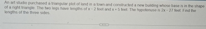 An art studio purchased a triangular plot of land in a town and constructed a new building whose base is in the shape 
of a right triangle. The two legs have lengths of x-2
lengths of the three sides. feet and x+5 feet. The hypotenuse is 2x-27 feet. Find the