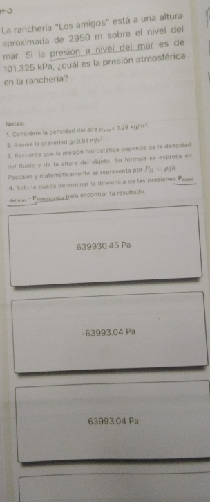 La ranchería "Los amigos" está a una altura
aproximada de 2950 m sobre el nivel del
mar. Si la presión a nivel del mar es de
101.325 kPa, ¿cuál es la presión atmosférica
en la ranchería?
Notas:
1. Considere la densidad del aire rho _xre=1.29kg/m^3. 
2. Asuma la gravedad g=9.81m/s^2
3. Recuerde que la presión hidrostática depende de la densidad
del fluido y de la altura del objeto. Su fórmula se expresa en
Pascales y matemáticamente se representa por P_H=rho gh
4. Solo te queda determinar la diferencia de las presiones Pawel
del mar - Phierestática para encontrar tu resultado.
639930.45 Pa
-63993.04 Pa
63993.04 Pa