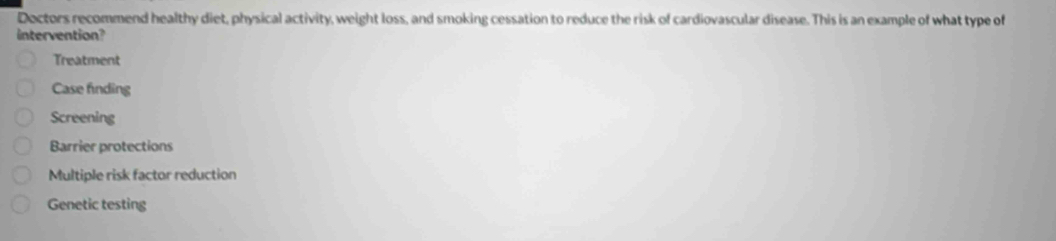 Doctors recommend healthy diet, physical activity, weight loss, and smoking cessation to reduce the risk of cardiovascular disease. This is an example of what type of
intervention?
Treatment
Case finding
Screening
Barrier protections
Multiple risk factor reduction
Genetic testing