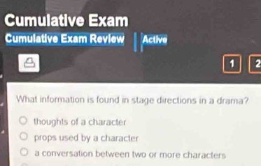 Cumulative Exam
Cumulative Exam Revlew Active
1 2
What information is found in stage directions in a drama?
thoughts of a character
props used by a character
a conversation between two or more characters