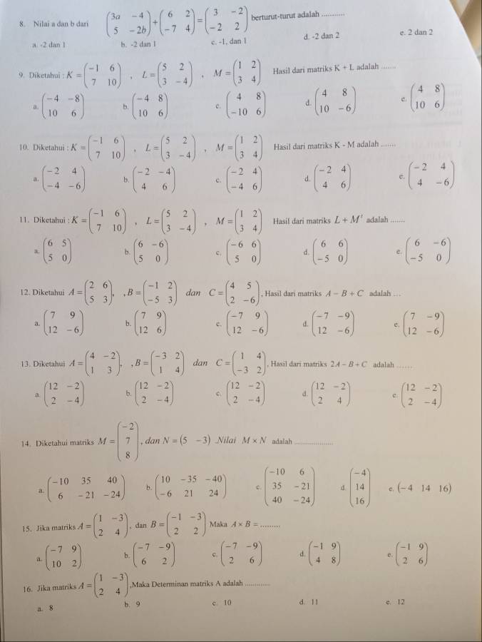 Nilai a dan b dari beginpmatrix 3a&-4 5&-2bendpmatrix +beginpmatrix 6&2 -7&4endpmatrix =beginpmatrix 3&-2 -2&2endpmatrix berturut-turut adalah_
a. -2 dan 1 b. -2 dan l c. -1, dan l d. -2 dan 2 e. 2 dan 2
9. Diketahui : K=beginpmatrix -1&6 7&10endpmatrix ,L=beginpmatrix 5&2 3&-4endpmatrix ,M=beginpmatrix 1&2 3&4endpmatrix Hasil dari matriks K+L adalah ......
a. beginpmatrix -4&-8 10&6endpmatrix b. beginpmatrix -4&8 10&6endpmatrix c. beginpmatrix 4&8 -10&6endpmatrix d beginpmatrix 4&8 10&-6endpmatrix e beginpmatrix 4&8 10&6endpmatrix
10. Diketahui : K=beginpmatrix -1&6 7&10endpmatrix ,L=beginpmatrix 5&2 3&-4endpmatrix ,M=beginpmatrix 1&2 3&4endpmatrix Hasil dari matriks K-M adalah ...
a. beginpmatrix -2&4 -4&-6endpmatrix b. beginpmatrix -2&-4 4&6endpmatrix c. beginpmatrix -2&4 -4&6endpmatrix d. beginpmatrix -2&4 4&6endpmatrix c. beginpmatrix -2&4 4&-6endpmatrix
11. Diketahui : K=beginpmatrix -1&6 7&10endpmatrix ,L=beginpmatrix 5&2 3&-4endpmatrix ,M=beginpmatrix 1&2 3&4endpmatrix Hasil dari matriks L+M' adalah .......
1. beginpmatrix 6&5 5&0endpmatrix b. beginpmatrix 6&-6 5&0endpmatrix c. beginpmatrix -6&6 5&0endpmatrix d. beginpmatrix 6&6 -5&0endpmatrix e. beginpmatrix 6&-6 -5&0endpmatrix
12. Diketahui A=beginpmatrix 2&6 5&3endpmatrix ,,B=beginpmatrix -1&2 -5&3endpmatrix dan C=beginpmatrix 4&5 2&-6endpmatrix , Hasil dari matriks A-B+C adalah .. .
a. beginpmatrix 7&9 12&-6endpmatrix b. beginpmatrix 7&9 12&6endpmatrix c. beginpmatrix -7&9 12&-6endpmatrix d. beginpmatrix -7&-9 12&-6endpmatrix c. beginpmatrix 7&-9 12&-6endpmatrix
13. Diketahui A=beginpmatrix 4&-2 1&3endpmatrix ,,B=beginpmatrix -3&2 1&4endpmatrix dan C=beginpmatrix 1&4 -3&2endpmatrix , Hasil dari matriks 2A-B+C adalah _
a beginpmatrix 12&-2 2&-4endpmatrix b. beginpmatrix 12&-2 2&-4endpmatrix C. beginpmatrix 12&-2 2&-4endpmatrix d. beginpmatrix 12&-2 2&4endpmatrix c beginpmatrix 12&-2 2&-4endpmatrix
14. Diketahui matriks M=beginpmatrix -2 7 8endpmatrix , dan N=(5-3).Nilai M* N adalah_
a beginpmatrix -10&35&40 6&-21&-24endpmatrix b. beginpmatrix 10&-35&-40 -6&21&24endpmatrix c. beginpmatrix -10&6 35&-21 40&-24endpmatrix d beginpmatrix -4 14 16endpmatrix c. (-41416)
15. Jika matriks A=beginpmatrix 1&-3 2&4endpmatrix , dan B=beginpmatrix -1&-3 2&2endpmatrix Maka A* B= -7^((π)^(n')
a beginpmatrix) -7&9 10&2endpmatrix b. beginpmatrix -7&-9 6&2endpmatrix c. beginpmatrix -7&-9 2&6endpmatrix d. beginpmatrix -1&9 4&8endpmatrix e . beginpmatrix -1&9 2&6endpmatrix
16. Jika matriks A=beginpmatrix 1&-3 2&4endpmatrix ,Maka Determinan matriks A adalah_
a. 8 b. 9 c 10 d. l 1 c. 12