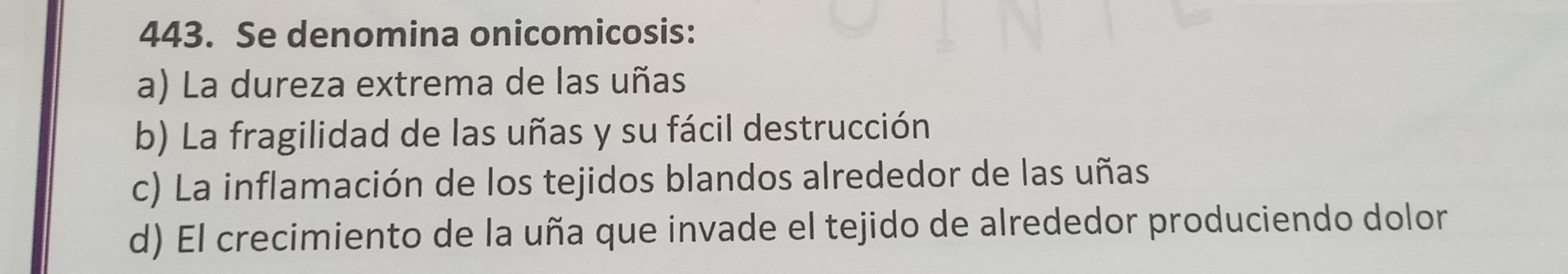 Se denomina onicomicosis:
a) La dureza extrema de las uñas
b) La fragilidad de las uñas y su fácil destrucción
c) La inflamación de los tejidos blandos alrededor de las uñas
d) El crecimiento de la uña que invade el tejido de alrededor produciendo dolor