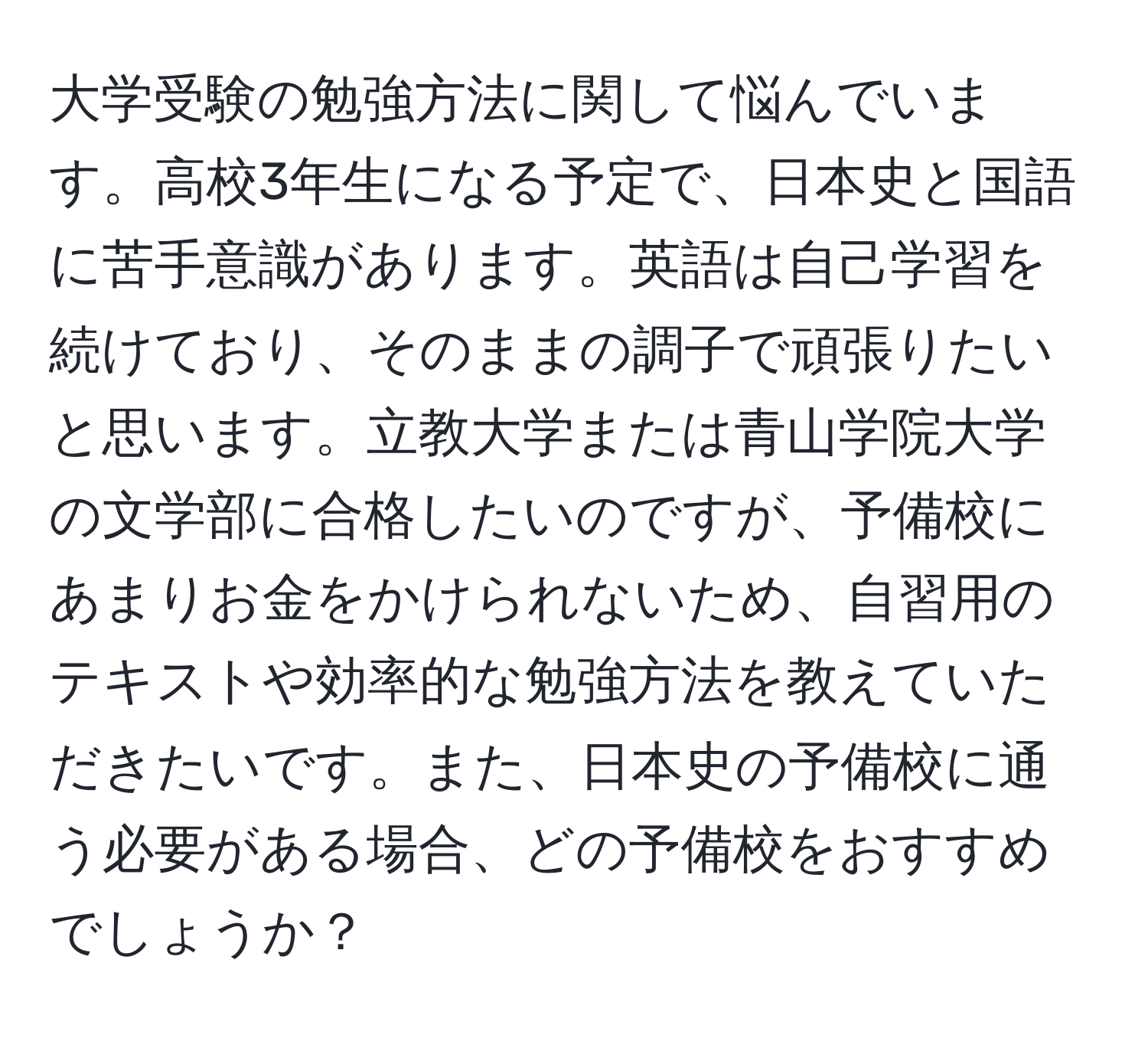 大学受験の勉強方法に関して悩んでいます。高校3年生になる予定で、日本史と国語に苦手意識があります。英語は自己学習を続けており、そのままの調子で頑張りたいと思います。立教大学または青山学院大学の文学部に合格したいのですが、予備校にあまりお金をかけられないため、自習用のテキストや効率的な勉強方法を教えていただきたいです。また、日本史の予備校に通う必要がある場合、どの予備校をおすすめでしょうか？