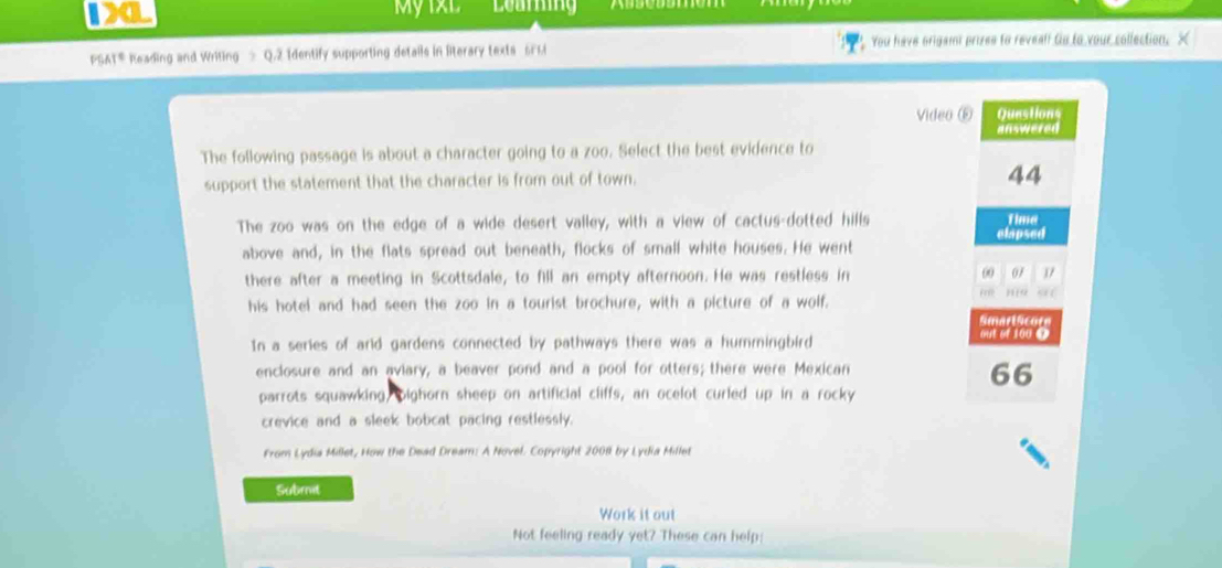 1XL My 1xL 
PSAT® Reading and Writing > Q.2 Identify supporting details in literary texts sr ri You have origamt prizes to reveall to to your collection. X 
Video ⑥ Questions 
The following passage is about a character going to a zoo. Select the best evidence to answered 
support the statement that the character is from out of town. 
44 
The zoo was on the edge of a wide desert valley, with a view of cactus-dotted hills Time 
clapsed 
above and, in the flats spread out beneath, flocks of small white houses. He went 
there after a meeting in Scottsdale, to fill an empty afternoon. He was restless in 00 07 1
his hotel and had seen the zoo in a tourist brochure, with a picture of a wolf. Pinfe H 
Amart Acore 
In a series of arid gardens connected by pathways there was a hummingbird 
out of 100 0
enclosure and an aviary, a beaver pond and a pool for otters; there were Mexican 
66 
parrots squawking, bighorn sheep on artificial cliffs, an ocelot curled up in a rocky 
crevice and a sleek bobcat pacing restlessly. 
From Lydia Millet, How the Dead Dream: A Novel. Copyright 2008 by Lydia Millet 
Subrnit 
Work it out 
Not feeling ready yet? These can help: