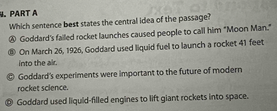 Which sentence best states the central idea of the passage?
Ⓐ Goddard’s failed rocket launches caused people to call him “Moon Man.”
Ⓑ On March 26, 1926, Goddard used liquid fuel to launch a rocket 41 feet
into the air.
© Goddard’s experiments were important to the future of modern
rocket science.
© Goddard used liquid-filled engines to lift giant rockets into space.