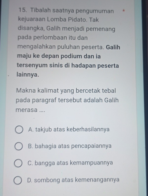 Tibalah saatnya pengumuman *
kejuaraan Lomba Pidato. Tak
disangka, Galih menjadi pemenang
pada perlombaan itu dan
mengalahkan puluhan peserta. Galih
maju ke depan podium dan ia
tersenyum sinis di hadapan peserta
lainnya.
Makna kalimat yang bercetak tebal
pada paragraf tersebut adalah Galih
merasa ....
A. takjub atas keberhasilannya
B. bahagia atas pencapaiannya
C. bangga atas kemampuannya
D. sombong atas kemenangannya