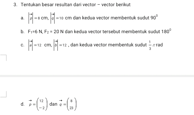 Tentukan besar resultan dari vector - vector berikut 
a. |vector p|=8cm, |vector q|=10 cm dan kedua vector membentuk sudut 90°
b. F_1=6N, F_2=20N dan kedua vector tersebut membentuk sudut 180°
C. |vector a|=12cm, |vector b|=12 , dan kedua vector membentuk sudut  1/3 π rad 
d. vector p=beginpmatrix 12 -2endpmatrix dan vector q=beginpmatrix 8 23endpmatrix