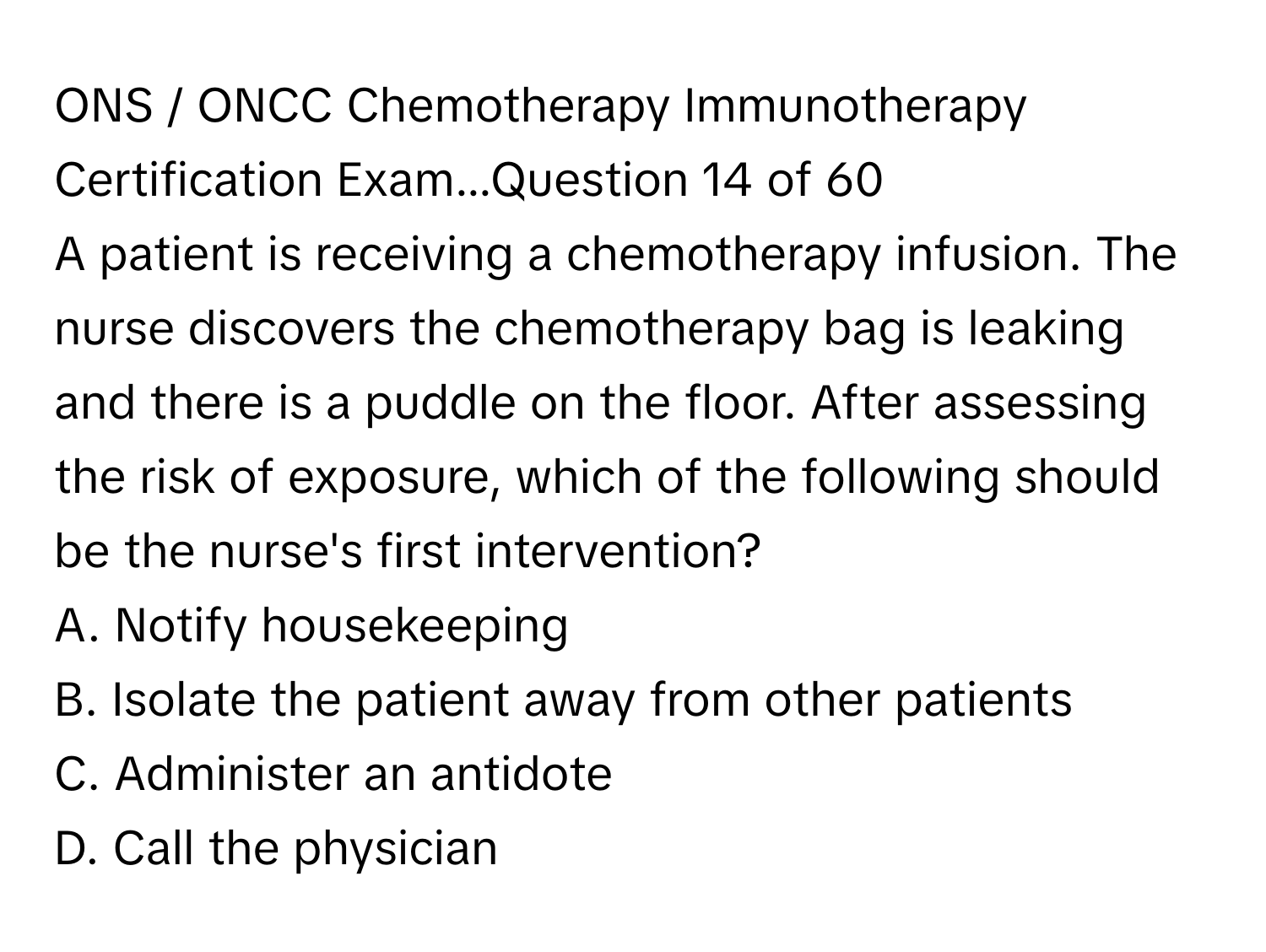 ONS / ﻿ONCC Chemotherapy Immunotherapy Certification Exam...Question 14 ﻿of 60
A patient is receiving a chemotherapy infusion. The nurse discovers the chemotherapy bag is leaking and there is a puddle on the floor. After assessing the risk of exposure, which of the following should be the nurse's first intervention?
A. ﻿Notify housekeeping
B. ﻿Isolate the patient away from other patients
C. ﻿Administer an antidote
D. ﻿Call the physician