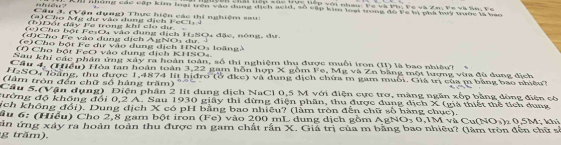 lyên chất tiếp xúc trực tiếp với nhau: Fe và Pb; Fe và Zn; Fe và Sn; Fe
nhiêu? hi nhùng các cập kim loại trên vào dung dịch acid, số cập kim loại trong đó Fe bị phá huý trước là bao
Câu 3. (Vận dụng) Thực hiện các thí nghiệm sau:
(a)Cho Mg dự vào dung dịch FeCh₃N
(b)Đốt dây Fe trong khí clo dư. 
(c)Cho bột Fe₃O₄ vào dung dịch H₂SO4 đặc, nóng, dư.
(d)Cho Fe vào dung dịch AgNO₃ dư.
(c) Cho bột Fe dư vào dung dịch HNO₃ loãngà
(f) Cho bột FeO vào dung dịch KHSO₄.
Sau khi các phản ứng xây ra hoàn toàn, số thí nghiệm thu được muối iron (II) là bao nhiêu?
Câu 4. (Hiếu) Hòa tan hoàn toàn 3,22 gam hỗn hợp X gồm Fe 3, Mg và Zn bằng một lượng vừa đủ dung dịch
H2SO₄ loãng, thu được 1,4874 lít hịđro (ở đkc) và dung dịch chứa m gam muối. Giá trị của m bằng bao nhiều?
(làm tròn đến chữ số hàng trăm)
Câu 5.(Vận dụng) Điện phân 2 lít dung dịch NaCl 0,5 M với điện cực trơ, màng ngăn xốp bằng dòng điện có
đường độ không đổi 0,2 A. Sau 1930 giây thì dừng điện phân, thu được dung dịch X (giả thiết thể tích dung
ịch không đổi). Dung dịch X có pH bằng bao nhiêu? (làm tròn đến chữ số hàng chục).
âu 6: (Hiếu) Cho 2,8 gam bột iron (Fe) vào 200 mL dung dịch gồm AgNO₃ 0,1M và Cư (NO_3) 2 0,5M; khi
ản ứng xảy ra hoàn toàn thu được m gam chất rắn X. Giá trị của m bằng bao nhiêu? (làm tròn đến chữ số
g tr  m).