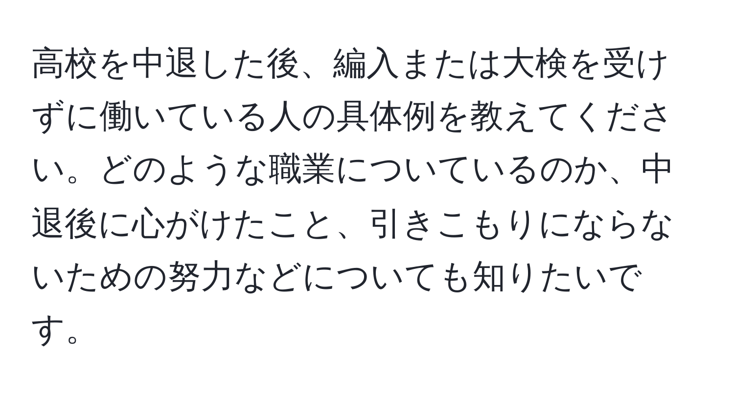 高校を中退した後、編入または大検を受けずに働いている人の具体例を教えてください。どのような職業についているのか、中退後に心がけたこと、引きこもりにならないための努力などについても知りたいです。