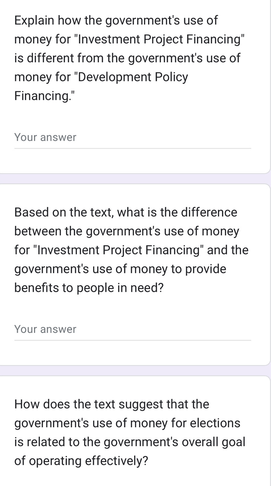 Explain how the government's use of 
money for "Investment Project Financing" 
is different from the government's use of 
money for "Development Policy 
Financing." 
Your answer 
Based on the text, what is the difference 
between the government's use of money 
for "Investment Project Financing" and the 
government's use of money to provide 
benefits to people in need? 
Your answer 
How does the text suggest that the 
government's use of money for elections 
is related to the government's overall goal 
of operating effectively?